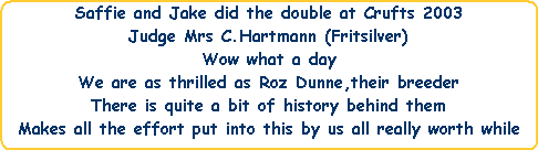 Saffie and Jake did the double at Crufts 2003




Judge Mrs C.Hartmann (Fritsilver)




Wow what a day




We are as thrilled as Roz Dunne,their breeder




There is quite a bit of history behind them




Makes all the effort put into this by us all really worth while