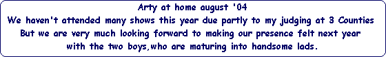 Arty at home august '04





We haven't attended many shows this year due partly to my judging at 3 Counties 





But we are very much looking forward to making our presence felt next year 





with the two boys,who are maturing into handsome lads.