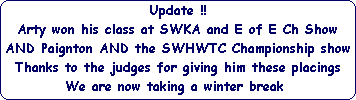 Update !!





Arty won his class at SWKA and E of E Ch Show





AND Paignton AND the SWHWTC Championship show





Thanks to the judges for giving him these placings





We are now taking a winter break