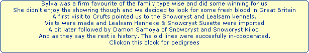 Sylva was a firm favourite of the family type wise and did some winning for us




She didn't enjoy the showring though and we decided to look for some fresh blood in Great Britain




A first visit to Crufts pointed us to the Snowcryst and Lealsam kennels.




Visits were made and Lealsam Hanneke & Snowcryst Susette were imported




A bit later followed by Damon Samoya of Snowcryst and Snowcryst Kiloo.




And as they say the rest is history. The old lines were succesfully in-cooperated.




Clickon this block for pedigrees